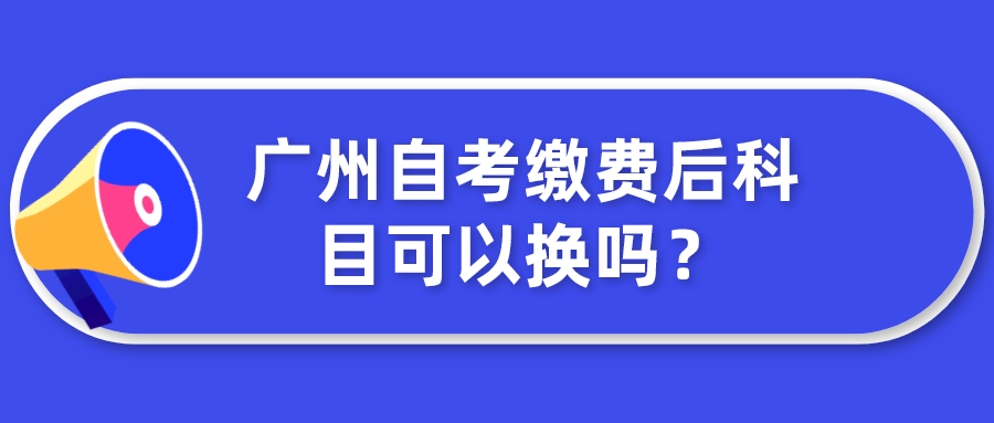 广州自考缴费后科目可以换吗？