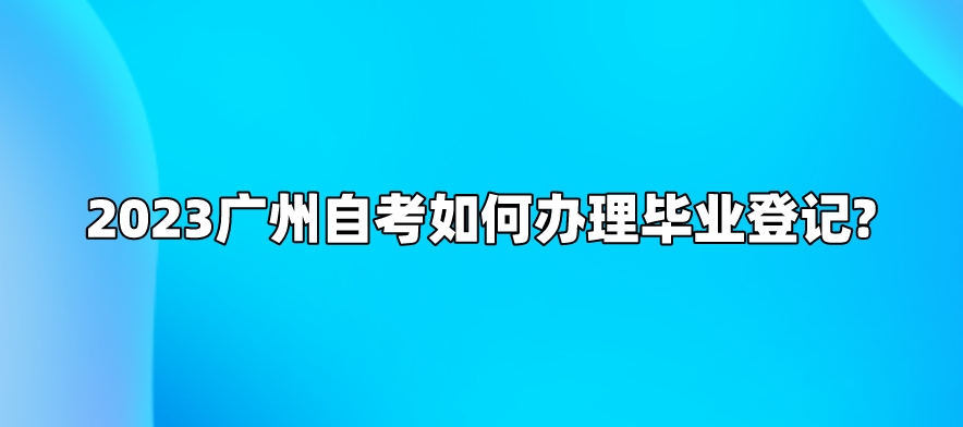 2023广州自考如何办理毕业登记?