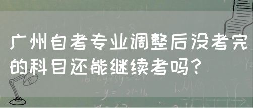 广州自考专业调整后没考完的科目还能继续考吗？(图1)